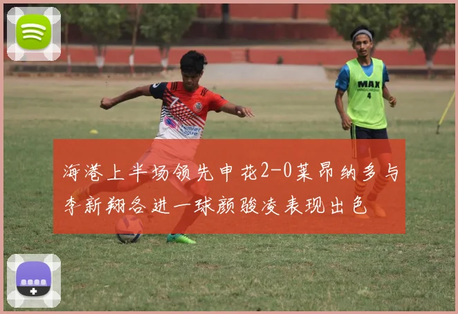 海港上半场领先申花2-0莱昂纳多与李新翔各进一球颜骏凌表现出色