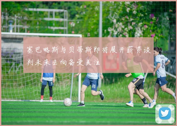 塞巴略斯与贝蒂斯即将展开薪资谈判未来去向备受关注